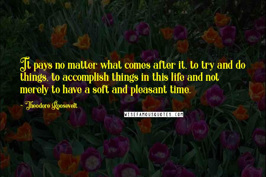 Theodore Roosevelt Quotes: It pays no matter what comes after it, to try and do things, to accomplish things in this life and not merely to have a soft and pleasant time.