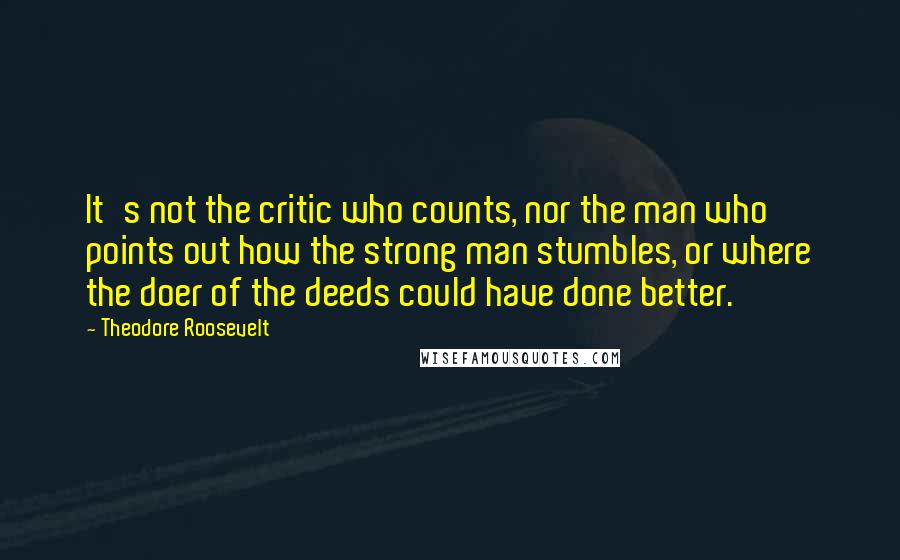 Theodore Roosevelt Quotes: It's not the critic who counts, nor the man who points out how the strong man stumbles, or where the doer of the deeds could have done better.