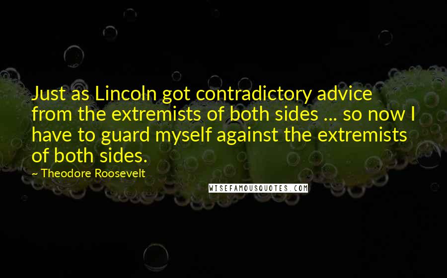 Theodore Roosevelt Quotes: Just as Lincoln got contradictory advice from the extremists of both sides ... so now I have to guard myself against the extremists of both sides.