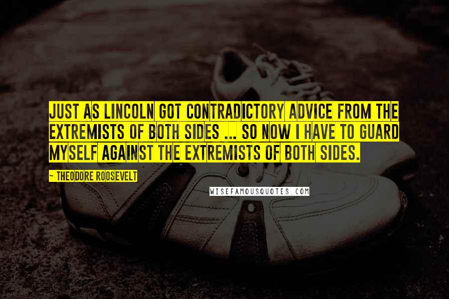 Theodore Roosevelt Quotes: Just as Lincoln got contradictory advice from the extremists of both sides ... so now I have to guard myself against the extremists of both sides.