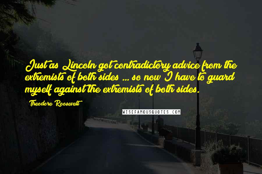 Theodore Roosevelt Quotes: Just as Lincoln got contradictory advice from the extremists of both sides ... so now I have to guard myself against the extremists of both sides.