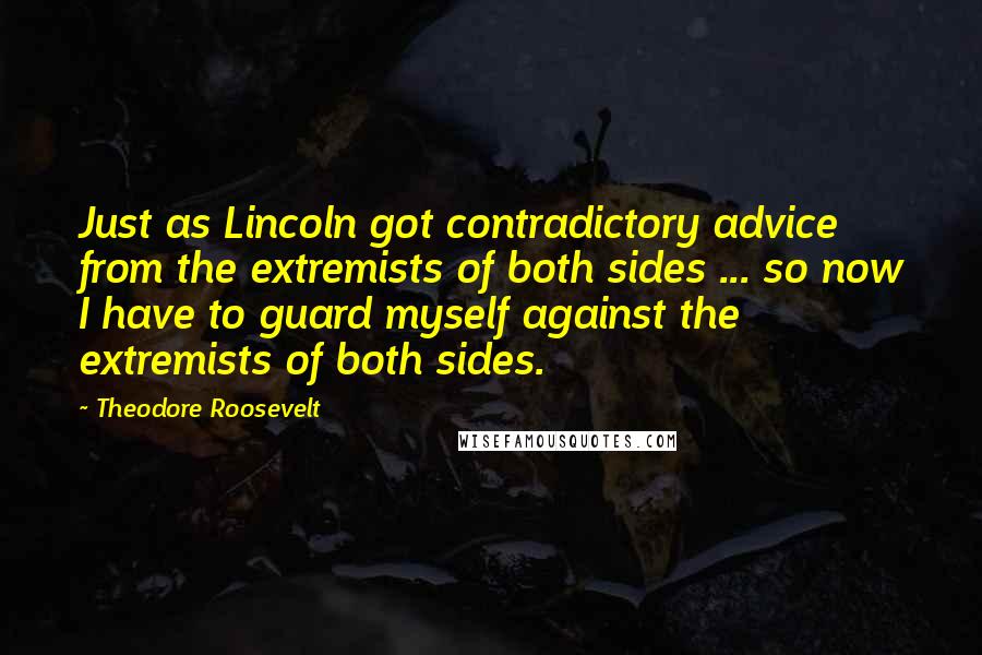 Theodore Roosevelt Quotes: Just as Lincoln got contradictory advice from the extremists of both sides ... so now I have to guard myself against the extremists of both sides.