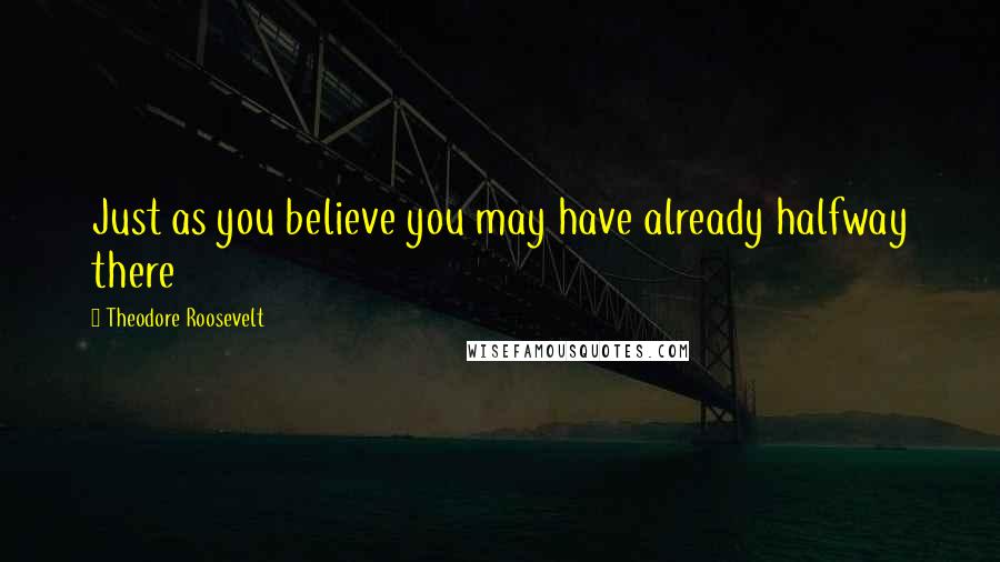Theodore Roosevelt Quotes: Just as you believe you may have already halfway there