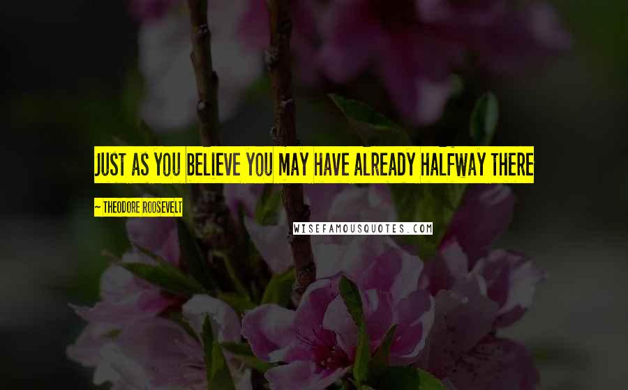 Theodore Roosevelt Quotes: Just as you believe you may have already halfway there