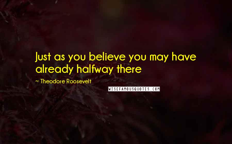 Theodore Roosevelt Quotes: Just as you believe you may have already halfway there
