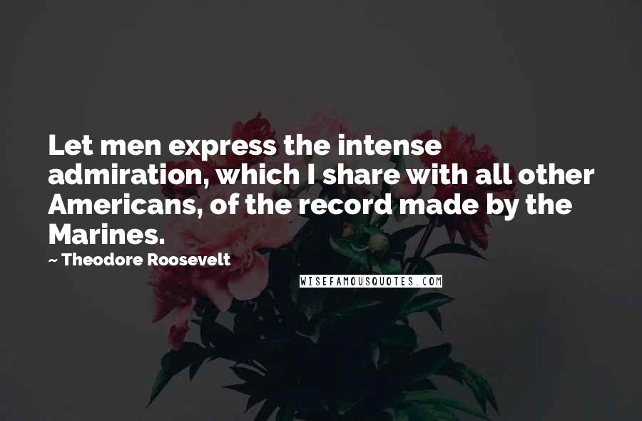 Theodore Roosevelt Quotes: Let men express the intense admiration, which I share with all other Americans, of the record made by the Marines.