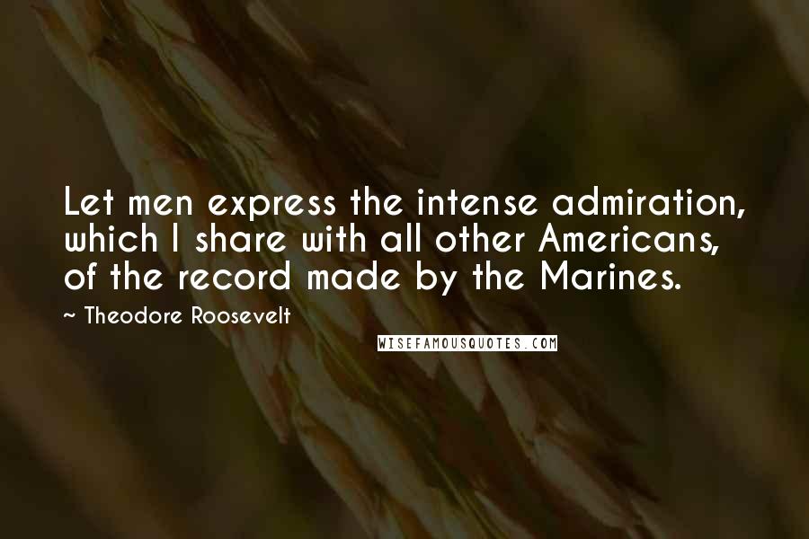 Theodore Roosevelt Quotes: Let men express the intense admiration, which I share with all other Americans, of the record made by the Marines.