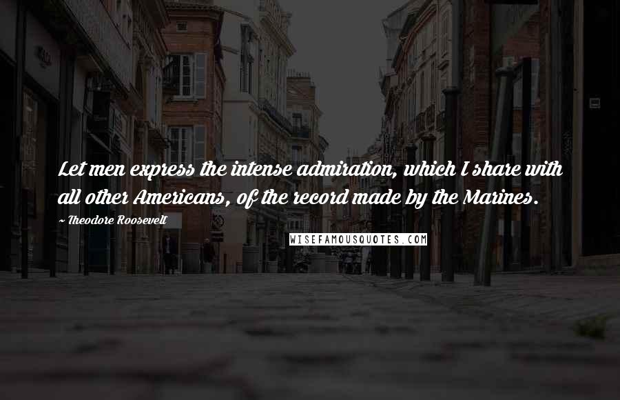 Theodore Roosevelt Quotes: Let men express the intense admiration, which I share with all other Americans, of the record made by the Marines.