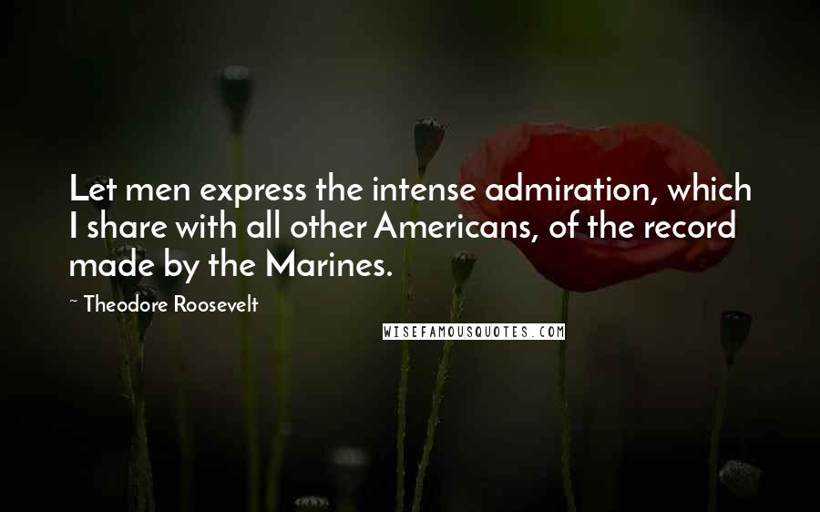 Theodore Roosevelt Quotes: Let men express the intense admiration, which I share with all other Americans, of the record made by the Marines.