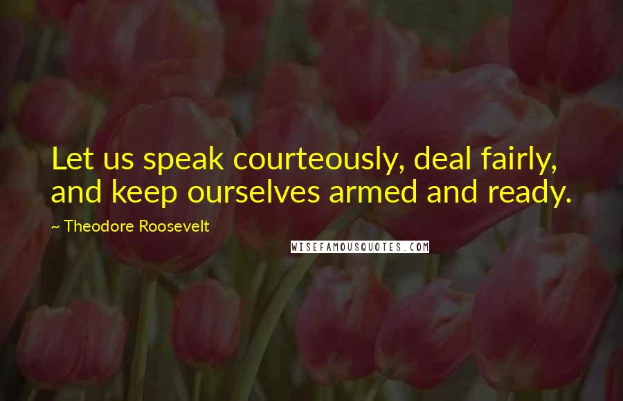 Theodore Roosevelt Quotes: Let us speak courteously, deal fairly, and keep ourselves armed and ready.