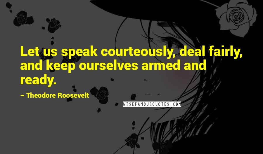 Theodore Roosevelt Quotes: Let us speak courteously, deal fairly, and keep ourselves armed and ready.