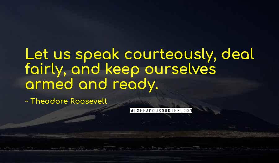 Theodore Roosevelt Quotes: Let us speak courteously, deal fairly, and keep ourselves armed and ready.