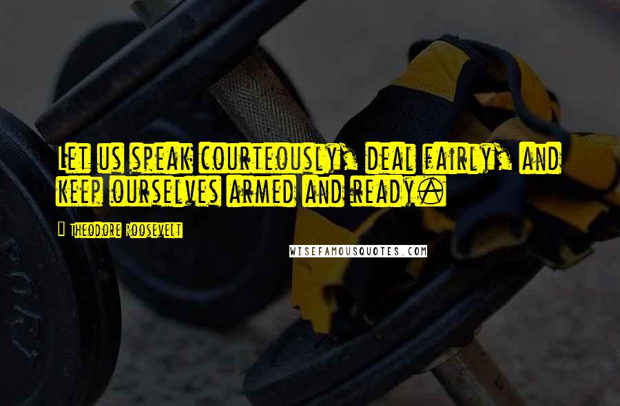 Theodore Roosevelt Quotes: Let us speak courteously, deal fairly, and keep ourselves armed and ready.