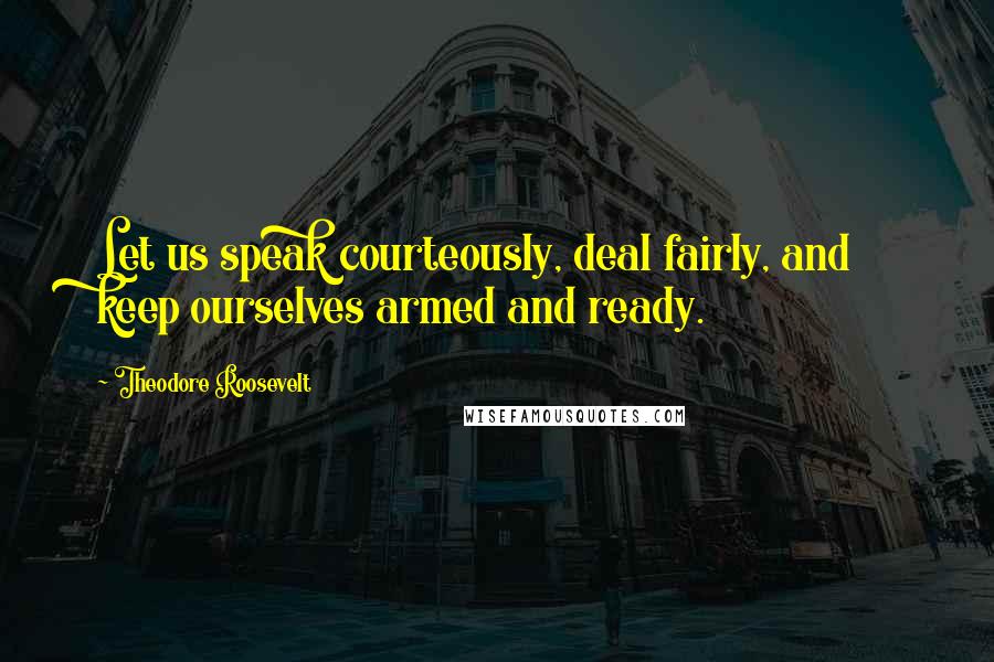 Theodore Roosevelt Quotes: Let us speak courteously, deal fairly, and keep ourselves armed and ready.