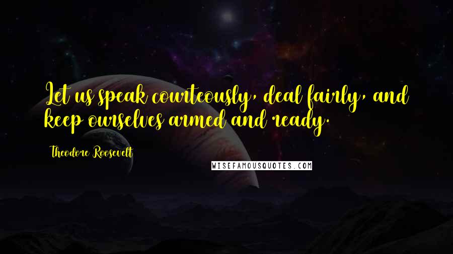Theodore Roosevelt Quotes: Let us speak courteously, deal fairly, and keep ourselves armed and ready.