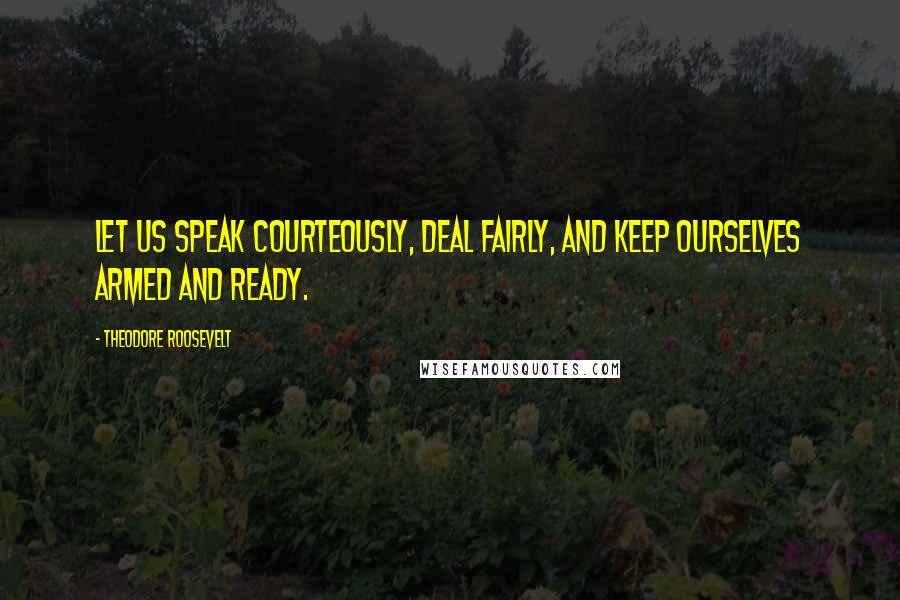 Theodore Roosevelt Quotes: Let us speak courteously, deal fairly, and keep ourselves armed and ready.