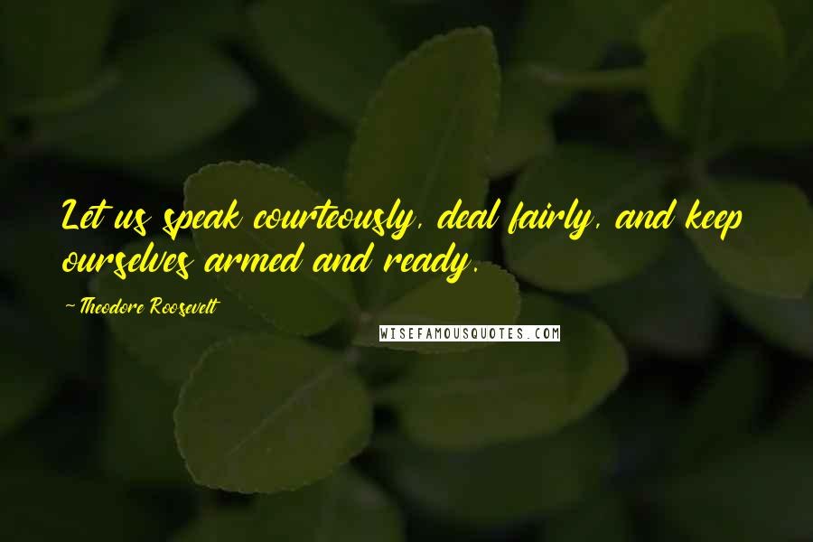 Theodore Roosevelt Quotes: Let us speak courteously, deal fairly, and keep ourselves armed and ready.