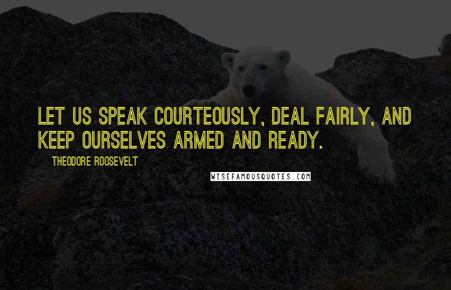 Theodore Roosevelt Quotes: Let us speak courteously, deal fairly, and keep ourselves armed and ready.