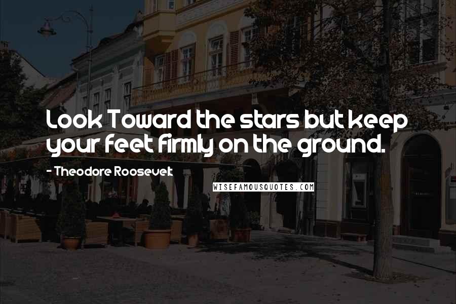 Theodore Roosevelt Quotes: Look Toward the stars but keep your feet firmly on the ground.