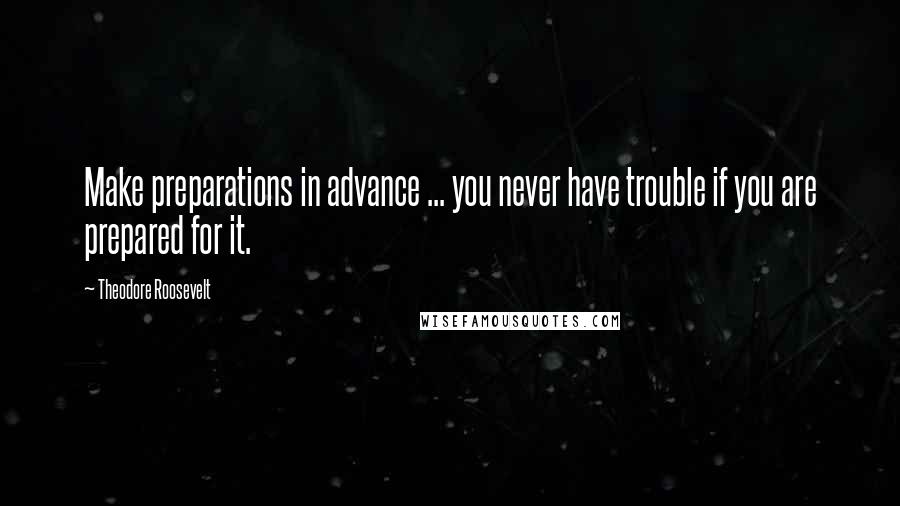 Theodore Roosevelt Quotes: Make preparations in advance ... you never have trouble if you are prepared for it.