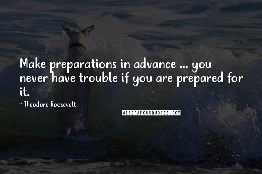 Theodore Roosevelt Quotes: Make preparations in advance ... you never have trouble if you are prepared for it.