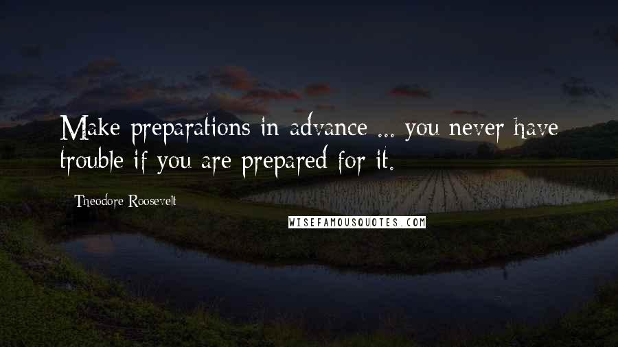 Theodore Roosevelt Quotes: Make preparations in advance ... you never have trouble if you are prepared for it.