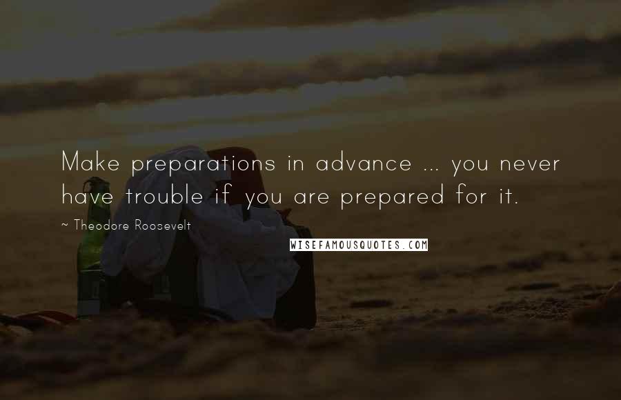 Theodore Roosevelt Quotes: Make preparations in advance ... you never have trouble if you are prepared for it.