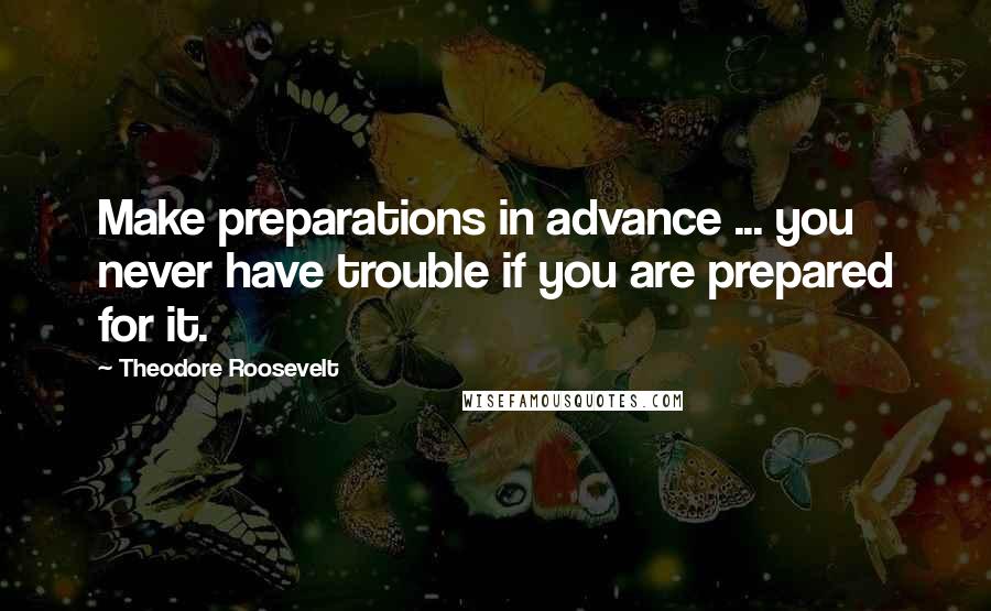 Theodore Roosevelt Quotes: Make preparations in advance ... you never have trouble if you are prepared for it.