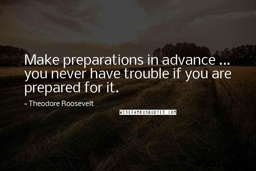 Theodore Roosevelt Quotes: Make preparations in advance ... you never have trouble if you are prepared for it.