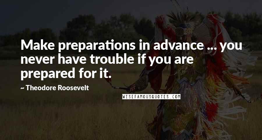 Theodore Roosevelt Quotes: Make preparations in advance ... you never have trouble if you are prepared for it.