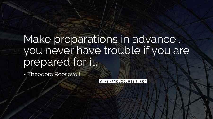 Theodore Roosevelt Quotes: Make preparations in advance ... you never have trouble if you are prepared for it.