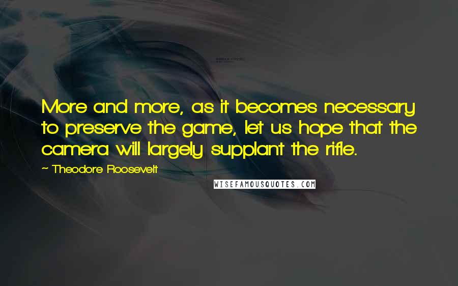 Theodore Roosevelt Quotes: More and more, as it becomes necessary to preserve the game, let us hope that the camera will largely supplant the rifle.
