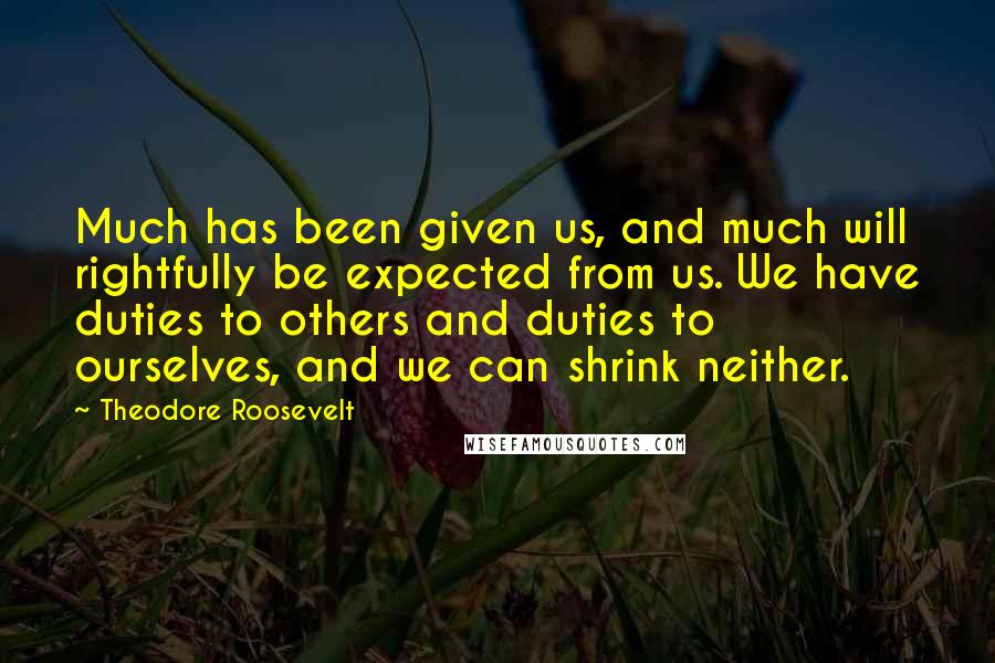 Theodore Roosevelt Quotes: Much has been given us, and much will rightfully be expected from us. We have duties to others and duties to ourselves, and we can shrink neither.