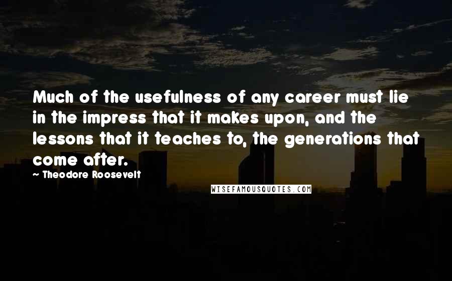 Theodore Roosevelt Quotes: Much of the usefulness of any career must lie in the impress that it makes upon, and the lessons that it teaches to, the generations that come after.