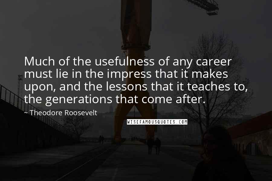 Theodore Roosevelt Quotes: Much of the usefulness of any career must lie in the impress that it makes upon, and the lessons that it teaches to, the generations that come after.