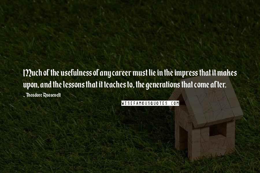 Theodore Roosevelt Quotes: Much of the usefulness of any career must lie in the impress that it makes upon, and the lessons that it teaches to, the generations that come after.