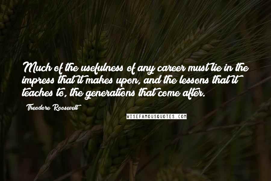 Theodore Roosevelt Quotes: Much of the usefulness of any career must lie in the impress that it makes upon, and the lessons that it teaches to, the generations that come after.