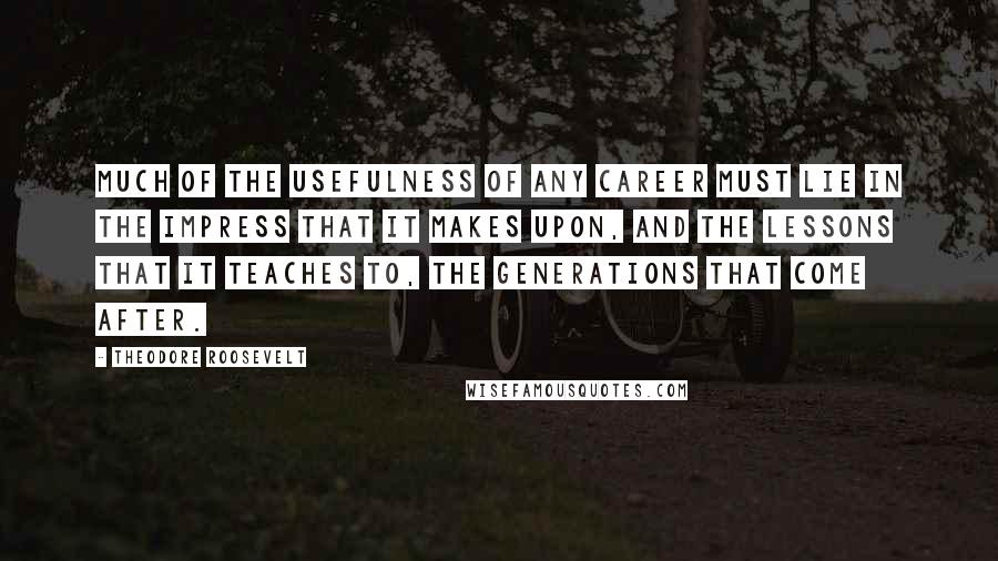 Theodore Roosevelt Quotes: Much of the usefulness of any career must lie in the impress that it makes upon, and the lessons that it teaches to, the generations that come after.