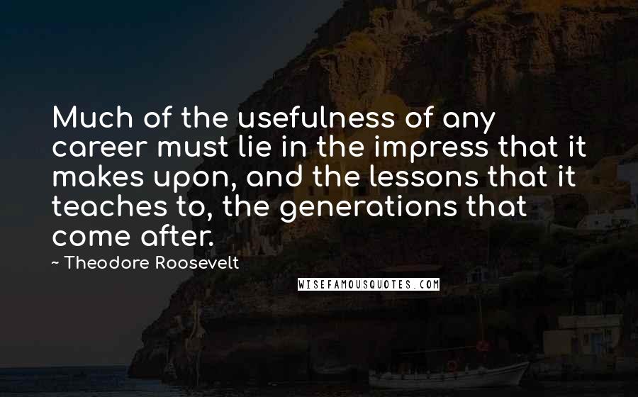 Theodore Roosevelt Quotes: Much of the usefulness of any career must lie in the impress that it makes upon, and the lessons that it teaches to, the generations that come after.