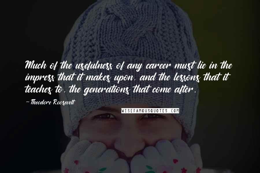 Theodore Roosevelt Quotes: Much of the usefulness of any career must lie in the impress that it makes upon, and the lessons that it teaches to, the generations that come after.