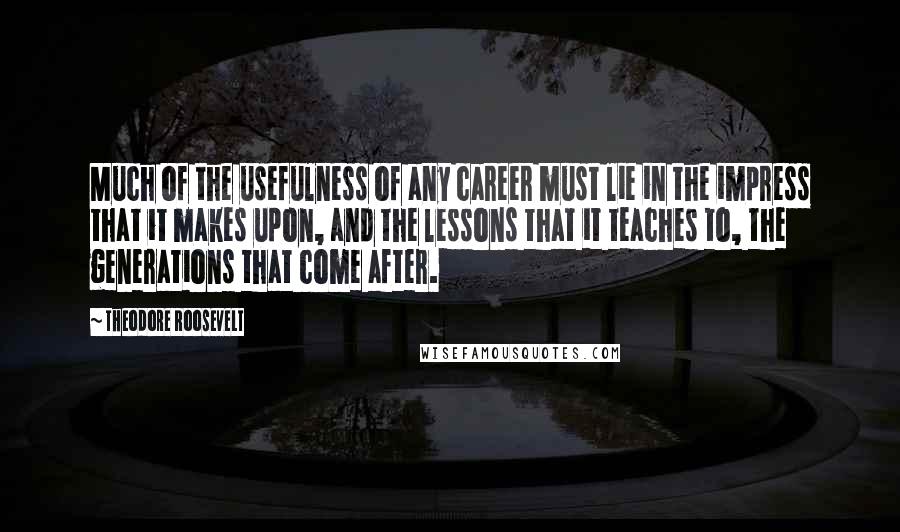 Theodore Roosevelt Quotes: Much of the usefulness of any career must lie in the impress that it makes upon, and the lessons that it teaches to, the generations that come after.