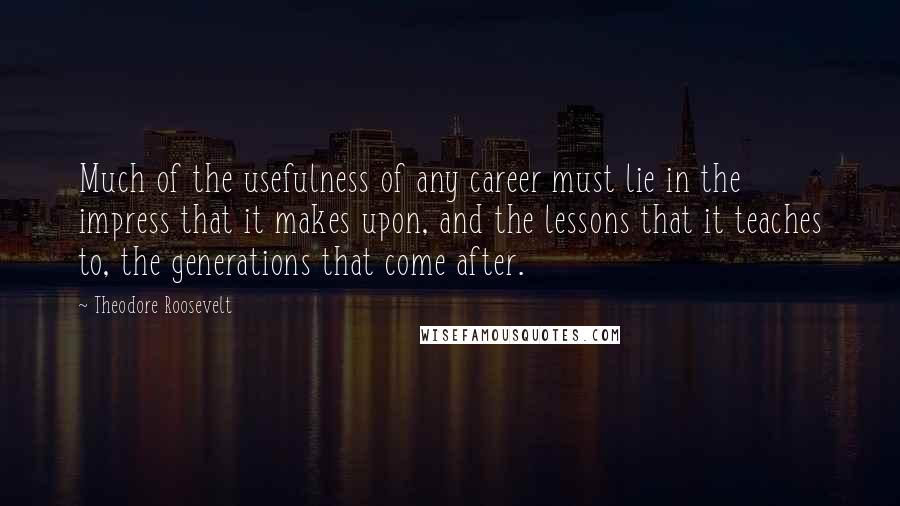 Theodore Roosevelt Quotes: Much of the usefulness of any career must lie in the impress that it makes upon, and the lessons that it teaches to, the generations that come after.