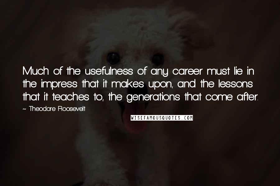 Theodore Roosevelt Quotes: Much of the usefulness of any career must lie in the impress that it makes upon, and the lessons that it teaches to, the generations that come after.