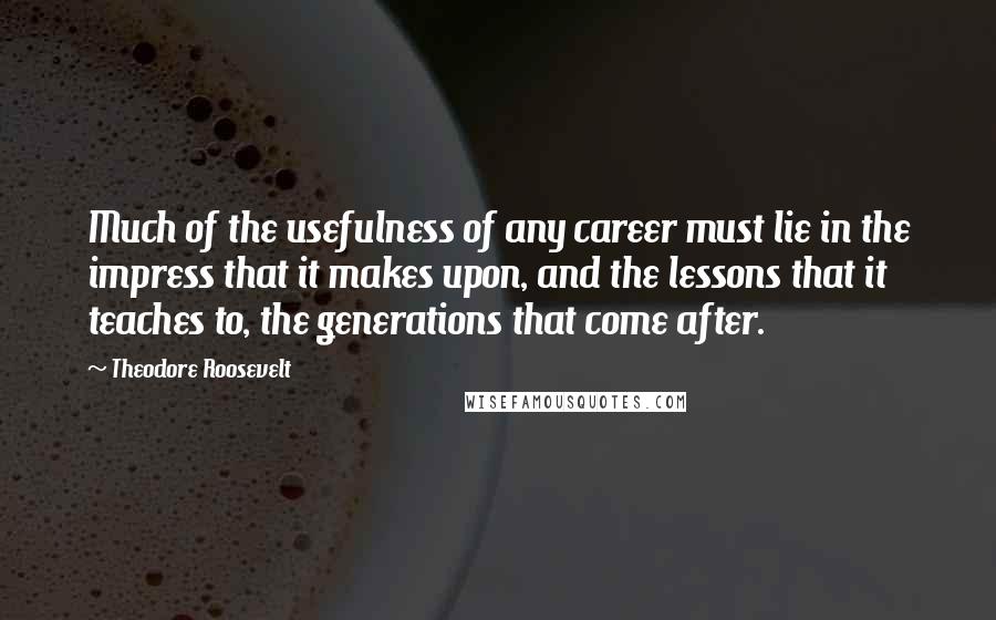 Theodore Roosevelt Quotes: Much of the usefulness of any career must lie in the impress that it makes upon, and the lessons that it teaches to, the generations that come after.