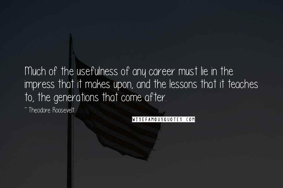 Theodore Roosevelt Quotes: Much of the usefulness of any career must lie in the impress that it makes upon, and the lessons that it teaches to, the generations that come after.