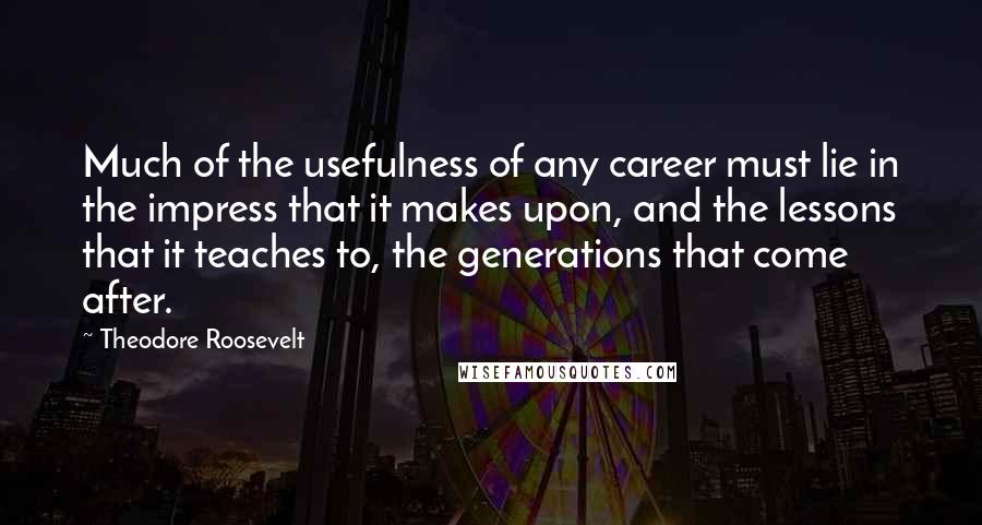 Theodore Roosevelt Quotes: Much of the usefulness of any career must lie in the impress that it makes upon, and the lessons that it teaches to, the generations that come after.