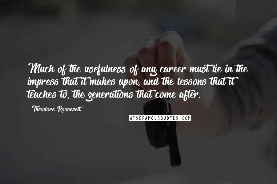 Theodore Roosevelt Quotes: Much of the usefulness of any career must lie in the impress that it makes upon, and the lessons that it teaches to, the generations that come after.