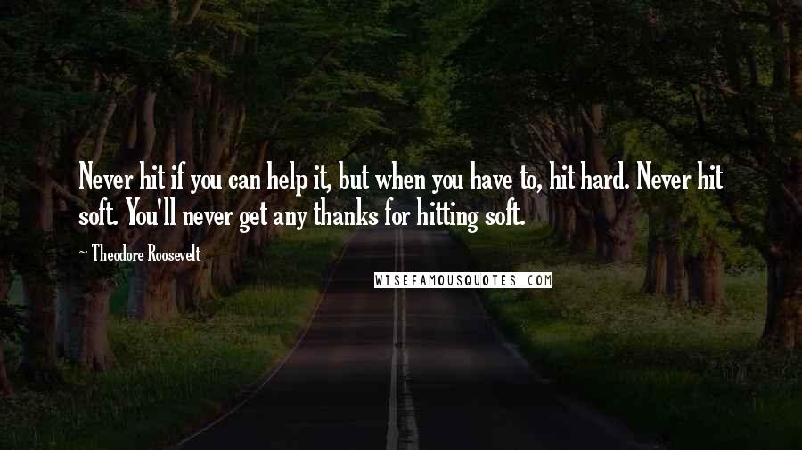 Theodore Roosevelt Quotes: Never hit if you can help it, but when you have to, hit hard. Never hit soft. You'll never get any thanks for hitting soft.