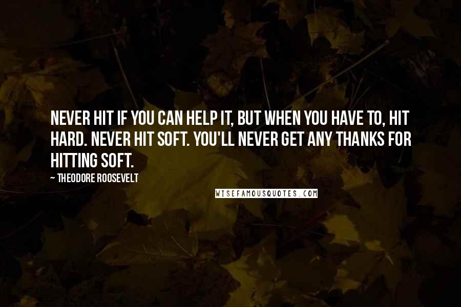 Theodore Roosevelt Quotes: Never hit if you can help it, but when you have to, hit hard. Never hit soft. You'll never get any thanks for hitting soft.