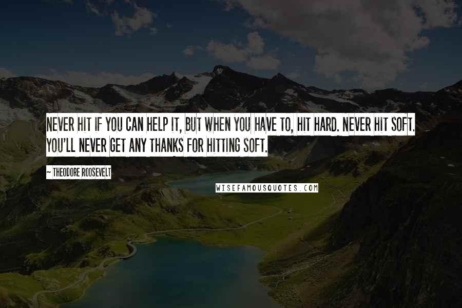 Theodore Roosevelt Quotes: Never hit if you can help it, but when you have to, hit hard. Never hit soft. You'll never get any thanks for hitting soft.